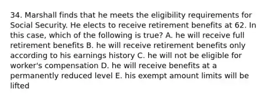 34. Marshall finds that he meets the eligibility requirements for Social Security. He elects to receive retirement benefits at 62. In this case, which of the following is true? A. he will receive full retirement benefits B. he will receive retirement benefits only according to his earnings history C. he will not be eligible for worker's compensation D. he will receive benefits at a permanently reduced level E. his exempt amount limits will be lifted