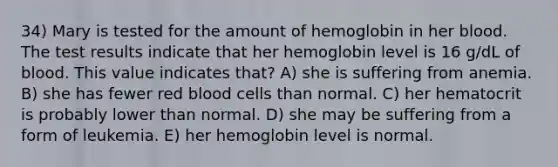 34) Mary is tested for the amount of hemoglobin in her blood. The test results indicate that her hemoglobin level is 16 g/dL of blood. This value indicates that? A) she is suffering from anemia. B) she has fewer red blood cells than normal. C) her hematocrit is probably lower than normal. D) she may be suffering from a form of leukemia. E) her hemoglobin level is normal.