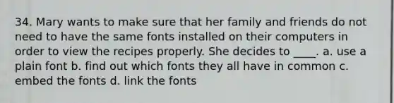 34. Mary wants to make sure that her family and friends do not need to have the same fonts installed on their computers in order to view the recipes properly. She decides to ____. a. use a plain font b. find out which fonts they all have in common c. embed the fonts d. link the fonts