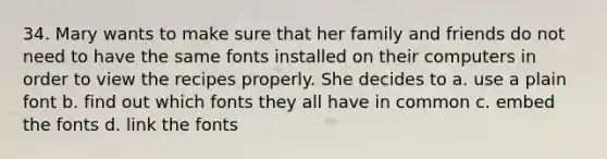 34. Mary wants to make sure that her family and friends do not need to have the same fonts installed on their computers in order to view the recipes properly. She decides to а. use a plain font b. find out which fonts they all have in common c. embed the fonts d. link the fonts