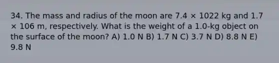 34. The mass and radius of the moon are 7.4 × 1022 kg and 1.7 × 106 m, respectively. What is the weight of a 1.0-kg object on the surface of the moon? A) 1.0 N B) 1.7 N C) 3.7 N D) 8.8 N E) 9.8 N