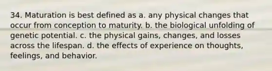 34. Maturation is best defined as a. any physical changes that occur from conception to maturity. b. the biological unfolding of genetic potential. c. the physical gains, changes, and losses across the lifespan. d. the effects of experience on thoughts, feelings, and behavior.