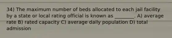 34) The maximum number of beds allocated to each jail facility by a state or local rating official is known as ________. A) average rate B) rated capacity C) average daily population D) total admission