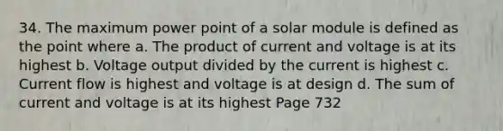 34. The maximum power point of a solar module is defined as the point where a. The product of current and voltage is at its highest b. Voltage output divided by the current is highest c. Current flow is highest and voltage is at design d. The sum of current and voltage is at its highest Page 732