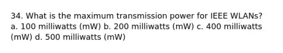 34. What is the maximum transmission power for IEEE WLANs? a. 100 milliwatts (mW) b. 200 milliwatts (mW) c. 400 milliwatts (mW) d. 500 milliwatts (mW)