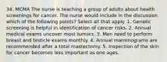 34. MCMA The nurse is teaching a group of adults about health screenings for cancer. The nurse would include in the discussion which of the following points? Select all that apply. 1. Genetic screening is helpful in identification of cancer risks. 2. Annual medical exams uncover most tumors. 3. Men need to perform breast and testicle exams monthly. 4. Annual mammograms are recommended after a total mastectomy. 5. Inspection of the skin for cancer becomes less important as one ages.