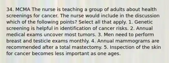 34. MCMA The nurse is teaching a group of adults about health screenings for cancer. The nurse would include in the discussion which of the following points? Select all that apply. 1. Genetic screening is helpful in identification of cancer risks. 2. Annual medical exams uncover most tumors. 3. Men need to perform breast and testicle exams monthly. 4. Annual mammograms are recommended after a total mastectomy. 5. Inspection of the skin for cancer becomes less important as one ages.