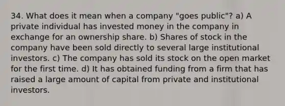 34. What does it mean when a company "goes public"? a) A private individual has invested money in the company in exchange for an ownership share. b) Shares of stock in the company have been sold directly to several large institutional investors. c) The company has sold its stock on the open market for the first time. d) It has obtained funding from a firm that has raised a large amount of capital from private and institutional investors.