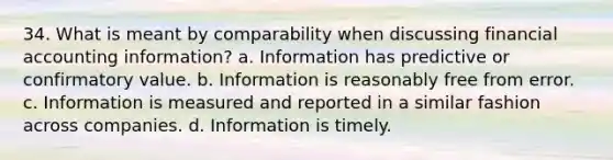 34. What is meant by comparability when discussing financial accounting information? a. Information has predictive or confirmatory value. b. Information is reasonably free from error. c. Information is measured and reported in a similar fashion across companies. d. Information is timely.