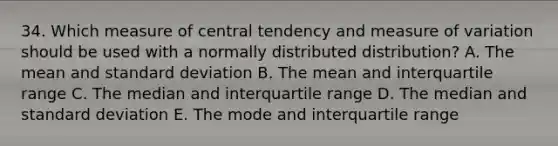 34. Which measure of central tendency and measure of variation should be used with a normally distributed distribution? A. The mean and standard deviation B. The mean and interquartile range C. The median and interquartile range D. The median and standard deviation E. The mode and interquartile range