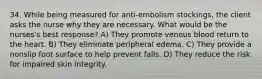 34. While being measured for anti-embolism stockings, the client asks the nurse why they are necessary. What would be the nurses's best response? A) They promote venous blood return to the heart. B) They eliminate peripheral edema. C) They provide a nonslip foot surface to help prevent falls. D) They reduce the risk for impaired skin integrity.