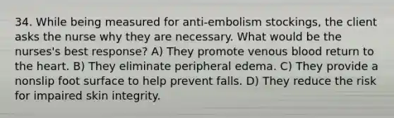 34. While being measured for anti-embolism stockings, the client asks the nurse why they are necessary. What would be the nurses's best response? A) They promote venous blood return to the heart. B) They eliminate peripheral edema. C) They provide a nonslip foot surface to help prevent falls. D) They reduce the risk for impaired skin integrity.