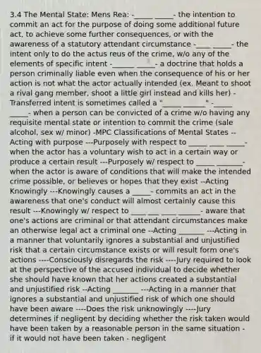 3.4 The Mental State: Mens Rea: -_____ _____- the intention to commit an act for the purpose of doing some additional future act, to achieve some further consequences, or with the awareness of a statutory attendant circumstance -____ _____- the intent only to do the actus reus of the crime, w/o any of the elements of specific intent -______ _____- a doctrine that holds a person criminally liable even when the consequence of his or her action is not what the actor actually intended (ex. Meant to shoot a rival gang member, shoot a little girl instead and kills her) -Transferred intent is sometimes called a "_____ ______" -_____ _____- when a person can be convicted of a crime w/o having any requisite mental state or intention to commit the crime (sale alcohol, sex w/ minor) -MPC Classifications of Mental States --Acting with purpose ---Purposely with respect to _____ ____ _____- when the actor has a voluntary wish to act in a certain way or produce a certain result ---Purposely w/ respect to _____ _______- when the actor is aware of conditions that will make the intended crime possible, or believes or hopes that they exist --Acting Knowingly ---Knowingly causes a _____- commits an act in the awareness that one's conduct will almost certainly cause this result ---Knowingly w/ respect to ____ ___ ____ ______- aware that one's actions are criminal or that attendant circumstances make an otherwise legal act a criminal one --Acting _______ ---Acting in a manner that voluntarily ignores a substantial and unjustified risk that a certain circumstance exists or will result form one's actions ----Consciously disregards the risk ----Jury required to look at the perspective of the accused individual to decide whether she should have known that her actions created a substantial and unjustified risk --Acting _______ ---Acting in a manner that ignores a substantial and unjustified risk of which one should have been aware ----Does the risk unknowingly ----Jury determines if negligent by deciding whether the risk taken would have been taken by a reasonable person in the same situation - if it would not have been taken - negligent