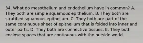 34. What do mesothelium and endothelium have in common? A. They both are simple squamous epithelium. B. They both are stratified squamous epithelium. C. They both are part of the same continuous sheet of epithelium that is folded into inner and outer parts. D. They both are connective tissues. E. They both enclose spaces that are continuous with the outside world.