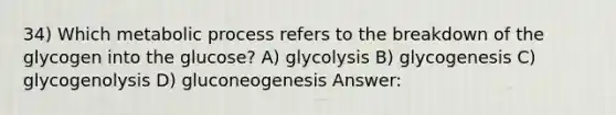 34) Which metabolic process refers to the breakdown of the glycogen into the glucose? A) glycolysis B) glycogenesis C) glycogenolysis D) gluconeogenesis Answer: