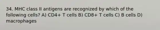 34. MHC class II antigens are recognized by which of the following cells? A) CD4+ T cells B) CD8+ T cells C) B cells D) macrophages