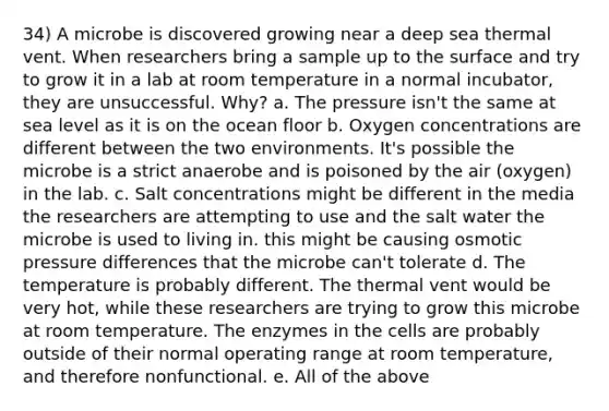 34) A microbe is discovered growing near a deep sea thermal vent. When researchers bring a sample up to the surface and try to grow it in a lab at room temperature in a normal incubator, they are unsuccessful. Why? a. The pressure isn't the same at sea level as it is on the ocean floor b. Oxygen concentrations are different between the two environments. It's possible the microbe is a strict anaerobe and is poisoned by the air (oxygen) in the lab. c. Salt concentrations might be different in the media the researchers are attempting to use and the salt water the microbe is used to living in. this might be causing osmotic pressure differences that the microbe can't tolerate d. The temperature is probably different. The thermal vent would be very hot, while these researchers are trying to grow this microbe at room temperature. The enzymes in the cells are probably outside of their normal operating range at room temperature, and therefore nonfunctional. e. All of the above