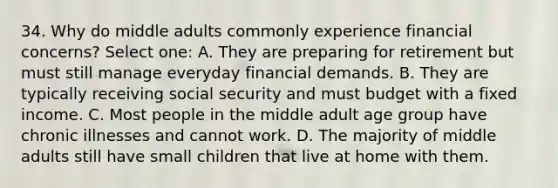 34. Why do middle adults commonly experience financial concerns? Select one: A. They are preparing for retirement but must still manage everyday financial demands. B. They are typically receiving social security and must budget with a fixed income. C. Most people in the middle adult age group have chronic illnesses and cannot work. D. The majority of middle adults still have small children that live at home with them.