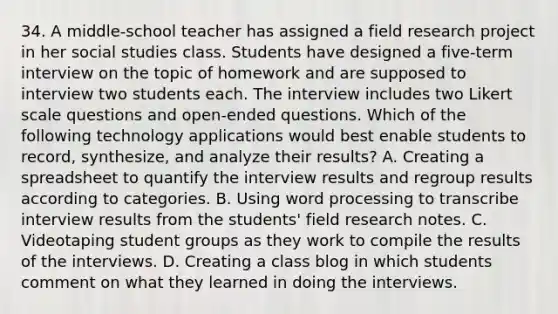 34. A middle-school teacher has assigned a <a href='https://www.questionai.com/knowledge/kwbOGDcazs-field-research' class='anchor-knowledge'>field research</a> project in her social studies class. Students have designed a five-term interview on the topic of homework and are supposed to interview two students each. The interview includes two Likert scale questions and open-ended questions. Which of the following technology applications would best enable students to record, synthesize, and analyze their results? A. Creating a spreadsheet to quantify the interview results and regroup results according to categories. B. Using word processing to transcribe interview results from the students' field research notes. C. Videotaping student groups as they work to compile the results of the interviews. D. Creating a class blog in which students comment on what they learned in doing the interviews.