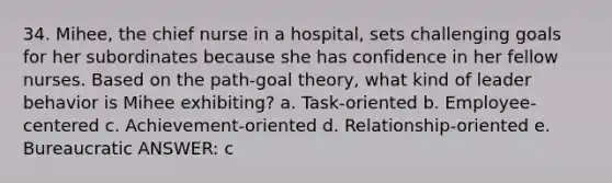 34. Mihee, the chief nurse in a hospital, sets challenging goals for her subordinates because she has confidence in her fellow nurses. Based on the path-goal theory, what kind of leader behavior is Mihee exhibiting? a. Task-oriented b. Employee-centered c. Achievement-oriented d. Relationship-oriented e. Bureaucratic ANSWER: c