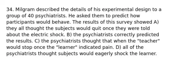 34. Milgram described the details of his experimental design to a group of 40 psychiatrists. He asked them to predict how participants would behave. The results of this survey showed A) they all thought the subjects would quit once they were told about the electric shock. B) the psychiatrists correctly predicted the results. C) the psychiatrists thought that when the "teacher" would stop once the "learner" indicated pain. D) all of the psychiatrists thought subjects would eagerly shock the learner.