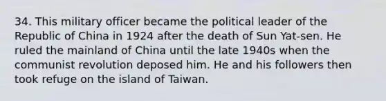 34. This military officer became the political leader of the Republic of China in 1924 after the death of Sun Yat-sen. He ruled the mainland of China until the late 1940s when the communist revolution deposed him. He and his followers then took refuge on the island of Taiwan.