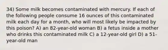 34) Some milk becomes contaminated with mercury. If each of the following people consume 16 ounces of this contaminated milk each day for a month, who will most likely be impacted by this poison? A) an 82-year-old woman B) a fetus inside a mother who drinks this contaminated milk C) a 12-year-old girl D) a 51-year-old man