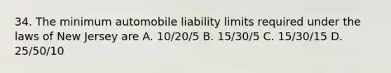 34. The minimum automobile liability limits required under the laws of New Jersey are A. 10/20/5 B. 15/30/5 C. 15/30/15 D. 25/50/10