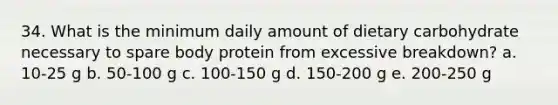 34. What is the minimum daily amount of dietary carbohydrate necessary to spare body protein from excessive breakdown? a. 10-25 g b. 50-100 g c. 100-150 g d. 150-200 g e. 200-250 g