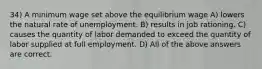 34) A minimum wage set above the equilibrium wage A) lowers the natural rate of unemployment. B) results in job rationing. C) causes the quantity of labor demanded to exceed the quantity of labor supplied at full employment. D) All of the above answers are correct.