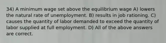 34) A minimum wage set above the equilibrium wage A) lowers the natural rate of unemployment. B) results in job rationing. C) causes the quantity of labor demanded to exceed the quantity of labor supplied at full employment. D) All of the above answers are correct.