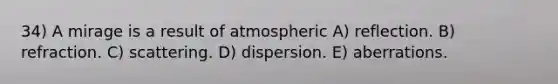 34) A mirage is a result of atmospheric A) reflection. B) refraction. C) scattering. D) dispersion. E) aberrations.