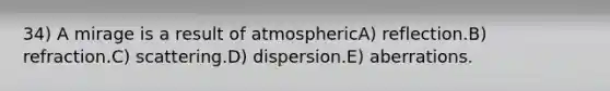 34) A mirage is a result of atmosphericA) reflection.B) refraction.C) scattering.D) dispersion.E) aberrations.