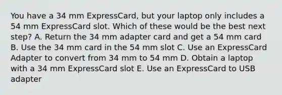 You have a 34 mm ExpressCard, but your laptop only includes a 54 mm ExpressCard slot. Which of these would be the best next step? A. Return the 34 mm adapter card and get a 54 mm card B. Use the 34 mm card in the 54 mm slot C. Use an ExpressCard Adapter to convert from 34 mm to 54 mm D. Obtain a laptop with a 34 mm ExpressCard slot E. Use an ExpressCard to USB adapter