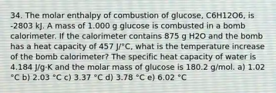 34. The molar enthalpy of combustion of glucose, C6H12O6, is -2803 kJ. A mass of 1.000 g glucose is combusted in a bomb calorimeter. If the calorimeter contains 875 g H2O and the bomb has a heat capacity of 457 J/°C, what is the temperature increase of the bomb calorimeter? The specific heat capacity of water is 4.184 J/g·K and the molar mass of glucose is 180.2 g/mol. a) 1.02 °C b) 2.03 °C c) 3.37 °C d) 3.78 °C e) 6.02 °C