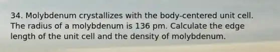 34. Molybdenum crystallizes with the body-centered unit cell. The radius of a molybdenum is 136 pm. Calculate the edge length of the unit cell and the density of molybdenum.