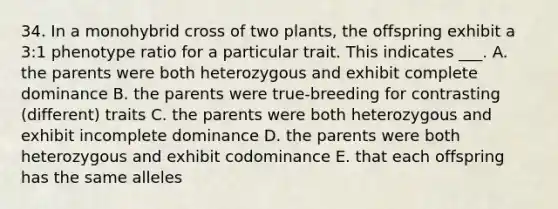 34. In a monohybrid cross of two plants, the offspring exhibit a 3:1 phenotype ratio for a particular trait. This indicates ___. A. the parents were both heterozygous and exhibit complete dominance B. the parents were true-breeding for contrasting (different) traits C. the parents were both heterozygous and exhibit incomplete dominance D. the parents were both heterozygous and exhibit codominance E. that each offspring has the same alleles