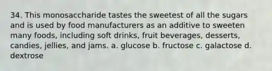 34. This monosaccharide tastes the sweetest of all the sugars and is used by food manufacturers as an additive to sweeten many foods, including soft drinks, fruit beverages, desserts, candies, jellies, and jams. a. glucose b. fructose c. galactose d. dextrose