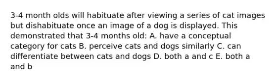 3-4 month olds will habituate after viewing a series of cat images but dishabituate once an image of a dog is displayed. This demonstrated that 3-4 months old: A. have a conceptual category for cats B. perceive cats and dogs similarly C. can differentiate between cats and dogs D. both a and c E. both a and b