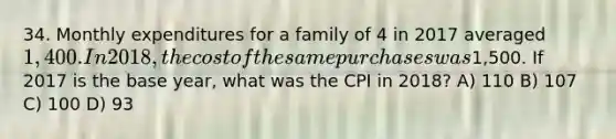 34. Monthly expenditures for a family of 4 in 2017 averaged 1,400. In 2018, the cost of the same purchases was1,500. If 2017 is the base year, what was the CPI in 2018? A) 110 B) 107 C) 100 D) 93