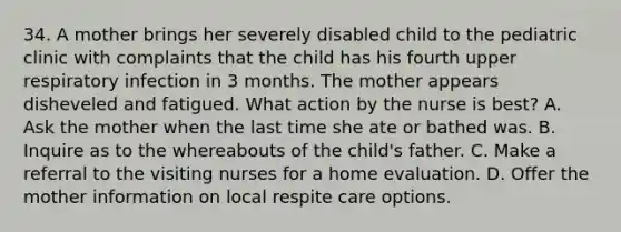 34. A mother brings her severely disabled child to the pediatric clinic with complaints that the child has his fourth upper respiratory infection in 3 months. The mother appears disheveled and fatigued. What action by the nurse is best? A. Ask the mother when the last time she ate or bathed was. B. Inquire as to the whereabouts of the child's father. C. Make a referral to the visiting nurses for a home evaluation. D. Offer the mother information on local respite care options.