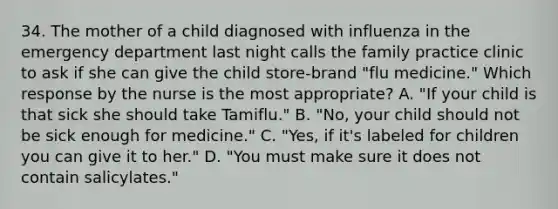 34. The mother of a child diagnosed with influenza in the emergency department last night calls the family practice clinic to ask if she can give the child store-brand "flu medicine." Which response by the nurse is the most appropriate? A. "If your child is that sick she should take Tamiflu." B. "No, your child should not be sick enough for medicine." C. "Yes, if it's labeled for children you can give it to her." D. "You must make sure it does not contain salicylates."