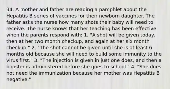 34. A mother and father are reading a pamphlet about the Hepatitis B series of vaccines for their newborn daughter. The father asks the nurse how many shots their baby will need to receive. The nurse knows that her teaching has been effective when the parents respond with: 1. "A shot will be given today, then at her two month checkup, and again at her six month checkup." 2. "The shot cannot be given until she is at least 6 months old because she will need to build some immunity to the virus first." 3. "The injection is given in just one does, and then a booster is administered before she goes to school." 4. "She does not need the immunization because her mother was Hepatitis B negative."