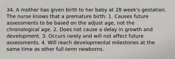 34. A mother has given birth to her baby at 28 week's gestation. The nurse knows that a premature birth: 1. Causes future assessments to be based on the adjust age, not the chronological age. 2. Does not cause a delay in growth and development. 3. Occurs rarely and will not affect future assessments. 4. Will reach developmental milestones at the same time as other full-term newborns.