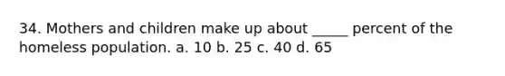 34. Mothers and children make up about _____ percent of the homeless population. a. 10 b. 25 c. 40 d. 65