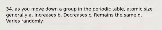 34. as you move down a group in <a href='https://www.questionai.com/knowledge/kIrBULvFQz-the-periodic-table' class='anchor-knowledge'>the periodic table</a>, atomic size generally a. Increases b. Decreases c. Remains the same d. Varies randomly.