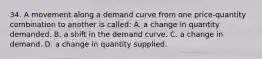 34. A movement along a demand curve from one price-quantity combination to another is called: A. a change in quantity demanded. B. a shift in the demand curve. C. a change in demand. D. a change in quantity supplied.