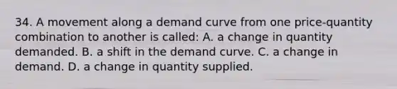 34. A movement along a demand curve from one price-quantity combination to another is called: A. a change in quantity demanded. B. a shift in the demand curve. C. a change in demand. D. a change in quantity supplied.