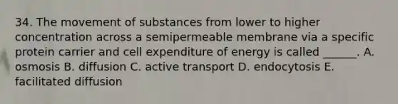 34. The movement of substances from lower to higher concentration across a semipermeable membrane via a specific protein carrier and cell expenditure of energy is called ______. A. osmosis B. diffusion C. active transport D. endocytosis E. facilitated diffusion