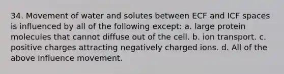 34. Movement of water and solutes between ECF and ICF spaces is influenced by all of the following except: a. large protein molecules that cannot diffuse out of the cell. b. ion transport. c. positive charges attracting negatively charged ions. d. All of the above influence movement.